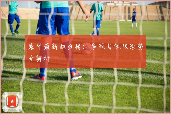 意甲最新积分榜:争冠与保级形势全解析