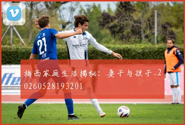 梅西家庭生活揭秘：妻子与孩子_20260528193201