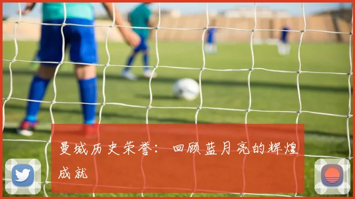 曼城历史荣誉：回顾蓝月亮的辉煌成就
