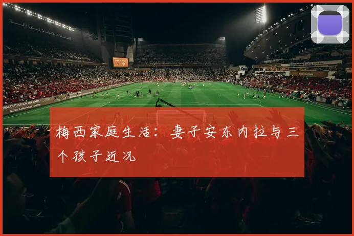 梅西家庭生活：妻子安东内拉与三个孩子近况