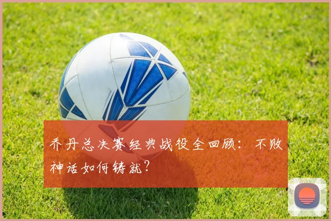 乔丹总决赛经典战役全回顾:不败神话如何铸就?