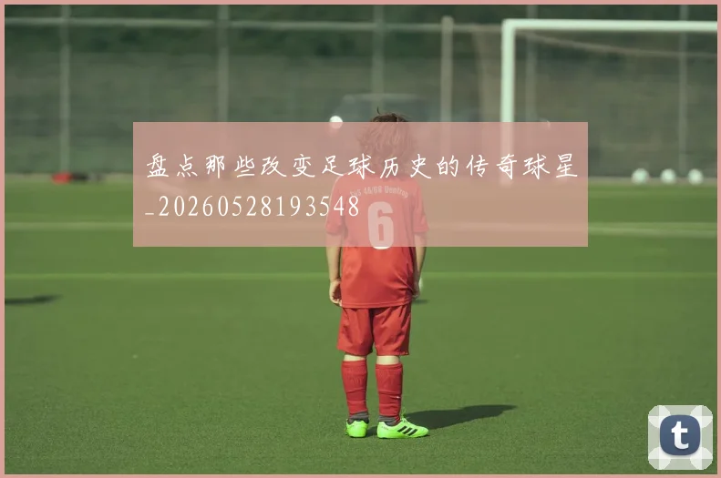 盘点那些改变足球历史的传奇球星_20260528193548