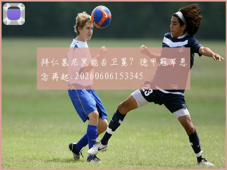 拜仁慕尼黑能否卫冕？德甲冠军悬念再起_20260606153345