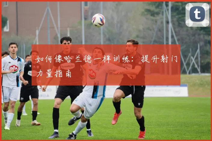 如何像哈兰德一样训练:提升射门力量指南