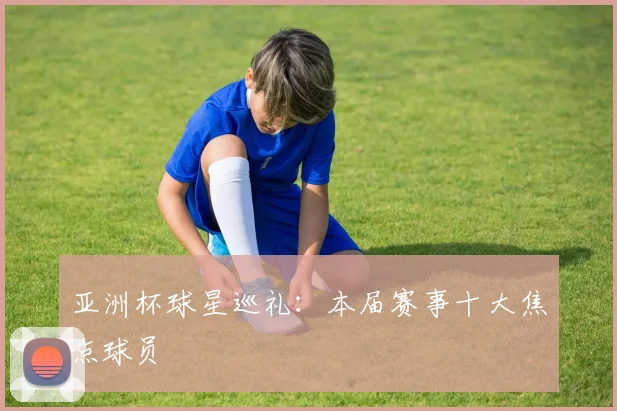 亚洲杯球星巡礼：本届赛事十大焦点球员