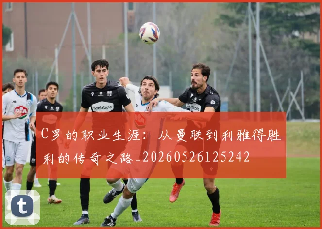 C罗的职业生涯：从曼联到利雅得胜利的传奇之路_20260526125242