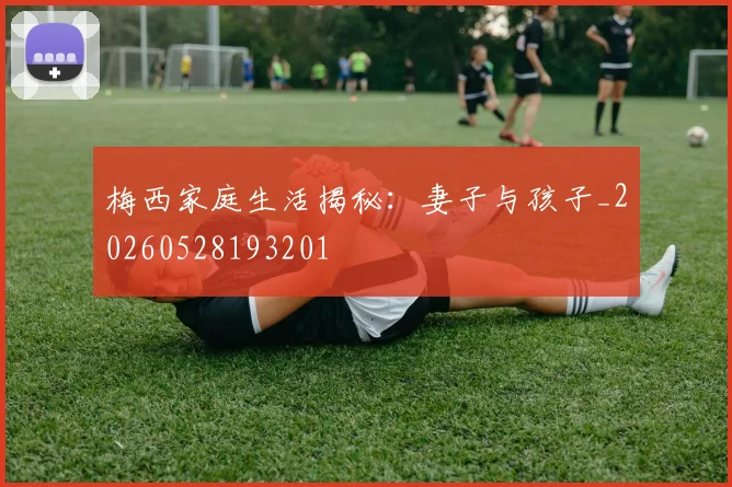 梅西家庭生活揭秘：妻子与孩子_20260528193201